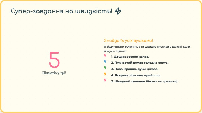 5 Підметів у грі!Знайди їх усіх вушками!Я буду читати речення, а ти швидко плескай у долоні, коли почуєш підмет:1. Дощик весело капає.2. Пухнастий котик солодко спить.3. Нова іграшка дуже цікава.4. Яскраве літо вже прийшло.5. Швидкий хлопчик біжить по травичці. Супер-завдання на швидкість! ⚡