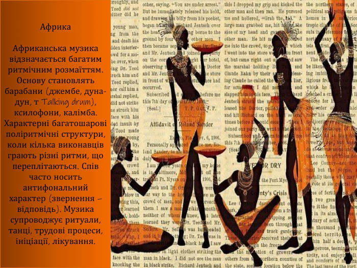 Африка. Африканська музика відзначається багатим ритмічним розмаїттям. Основу становлять барабани (джембе, дуна-дун, т Talking drum), ксилофони, калімба. Характерні багатошарові поліритмічні структури, коли кілька виконавців грають різні ритми, що переплітаються. Спів часто носить антифональний характер (звернення – відповідь). Музика супроводжує ритуали, танці, трудові процеси, ініціації, лікування.