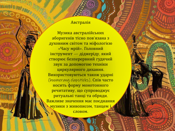 Австралія. Музика австралійських аборигенів тісно пов’язана з духовним світом та міфологією «Часу мрій». Головний інструмент — діджеріду, який створює безперервний гудячий звук за допомогою техніки циркулярного дихання. Використовуються також ударні (boomerang clapsticks). Спів часто носить форму монотонного речитативу, що супроводжує ритуальні танці та обряди. Важливе значення має поєднання музики з живописом, танцем і словом.