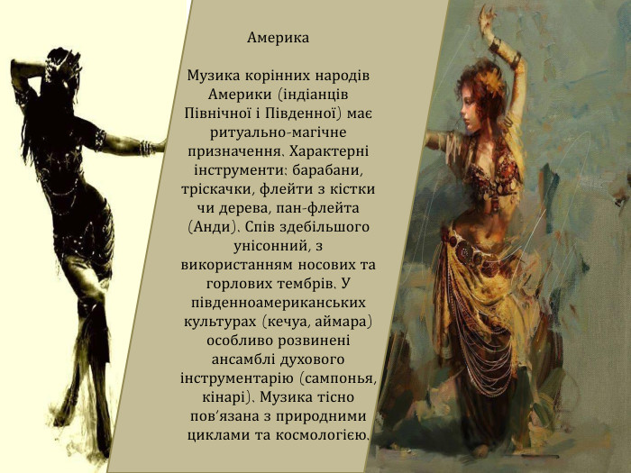 Америка. Музика корінних народів Америки (індіанців Північної і Південної) має ритуально-магічне призначення. Характерні інструменти: барабани, тріскачки, флейти з кістки чи дерева, пан-флейта (Анди). Спів здебільшого унісонний, з використанням носових та горлових тембрів. У південноамериканських культурах (кечуа, аймара) особливо розвинені ансамблі духового інструментарію (сампонья, кінарі). Музика тісно пов’язана з природними циклами та космологією.