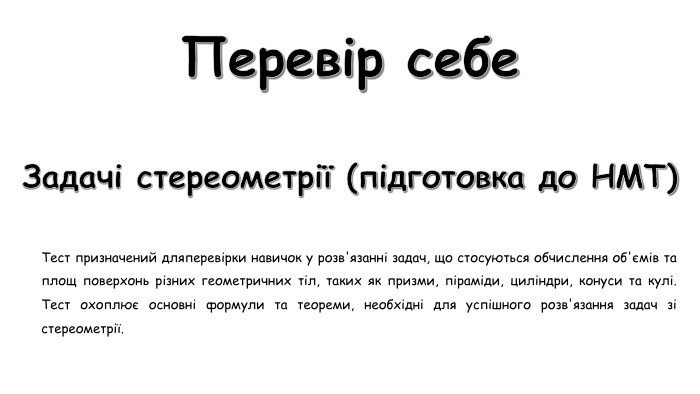 Перевір себе. Задачі стереометрії (підготовка до НМТ)Тест призначений дляперевірки навичок у розв'язанні задач, що стосуються обчислення об'ємів та площ поверхонь різних геометричних тіл, таких як призми, піраміди, циліндри, конуси та кулі. Тест охоплює основні формули та теореми, необхідні для успішного розв'язання задач зі стереометрії. 