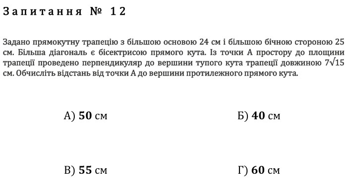 Запитання № 12 Задано прямокутну трапецію з більшою основою 24 см і більшою бічною стороною 25 см. Більша діагональ є бісектрисою прямого кута. Із точки А простору до площини трапеції проведено перпендикуляр до вершини тупого кута трапеції довжиною 7√15 см. Обчисліть відстань від точки А до вершини протилежного прямого кута. А) 𝟓𝟎 см Б) 𝟒𝟎 см В) 𝟓𝟓 см Г) 𝟔𝟎 см fillcolorfill.typefill.onfillcolorfill.typefill.onfillcolorfill.typefill.onfillcolorfill.typefill.on