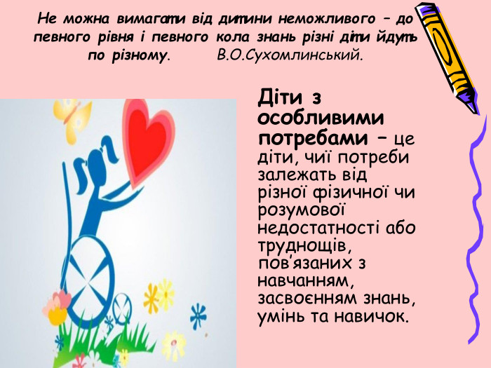 Не можна вимагати від дитини неможливого – до певного рівня і певного кола знань різні діти йдуть по різному. В. О. Сухомлинський.	Діти з особливими потребами – це діти, чиї потреби залежать від різної фізичної чи розумової недостатності або труднощів, пов’язаних з навчанням, засвоєнням знань, умінь та навичок.