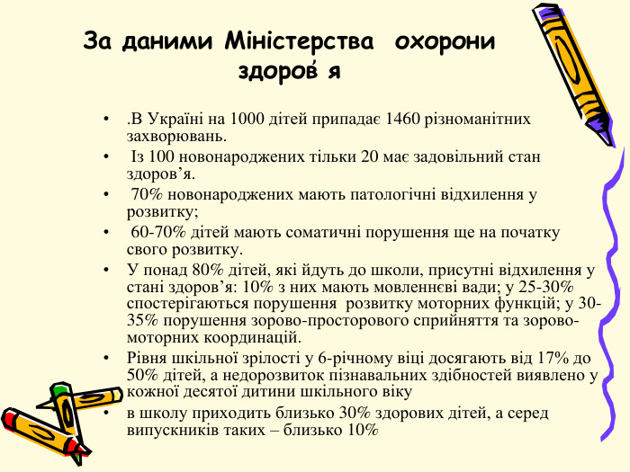 За даними Міністерства охорони здоров҆ я . В Україні на 1000 дітей припадає 1460 різноманітних захворювань. Із 100 новонароджених тільки 20 має задовільний стан здоров’я. 70% новонароджених мають патологічні відхилення у розвитку; 60-70% дітей мають соматичні порушення ще на початку свого розвитку. У понад 80% дітей, які йдуть до школи, присутні відхилення у стані здоров’я: 10% з них мають мовленнєві вади; у 25-30% спостерігаються порушення розвитку моторних функцій; у 30-35% порушення зорово-просторового сприйняття та зорово-моторних координацій. Рівня шкільної зрілості у 6-річному віці досягають від 17% до 50% дітей, а недорозвиток пізнавальних здібностей виявлено у кожної десятої дитини шкільного вікув школу приходить близько 30% здорових дітей, а серед випускників таких – близько 10%