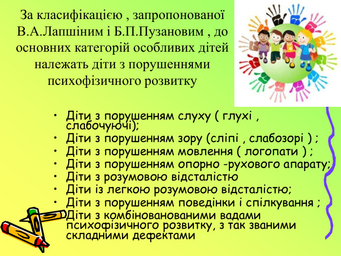 За класифікацією , запропонованої В. А. Лапшіним і Б. П. Пузановим , до основних категорій особливих дітей належать діти з порушеннями психофізичного розвитку. Діти з порушенням слуху ( глухі , слабочуючі); Діти з порушенням зору (сліпі , слабозорі ) ;Діти з порушенням мовлення ( логопати ) ;Діти з порушенням опорно -рухового апарату;Діти з розумовою відсталістю Діти із легкою розумовою відсталістю;Діти з порушенням поведінки і спілкування ;Діти з комбінованованими вадами психофізичного розвитку, з так званими складними дефектами 
