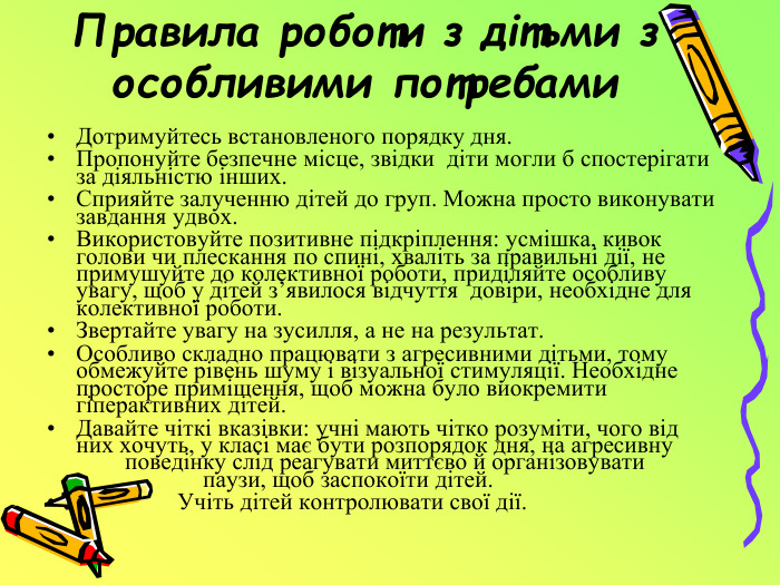 Правила роботи з дітьми з особливими потребами. Дотримуйтесь встановленого порядку дня. Пропонуйте безпечне місце, звідки діти могли б спостерігати за діяльністю інших. Сприяйте залученню дітей до груп. Можна просто виконувати завдання удвох. Використовуйте позитивне підкріплення: усмішка, кивок голови чи плескання по спині, хваліть за правильні дії, не примушуйте до колективної роботи, приділяйте особливу увагу, щоб у дітей з’явилося відчуття довіри, необхідне для колективної роботи. Звертайте увагу на зусилля, а не на результат. Особливо складно працювати з агресивними дітьми, тому обмежуйте рівень шуму і візуальної стимуляції. Необхідне просторе приміщення, щоб можна було виокремити гіперактивних дітей. Давайте чіткі вказівки: учні мають чітко розуміти, чого від них хочуть, у класі має бути розпорядок дня, на агресивну поведінку слід реагувати миттєво й організовувати паузи, щоб заспокоїти дітей. Учіть дітей контролювати свої дії.