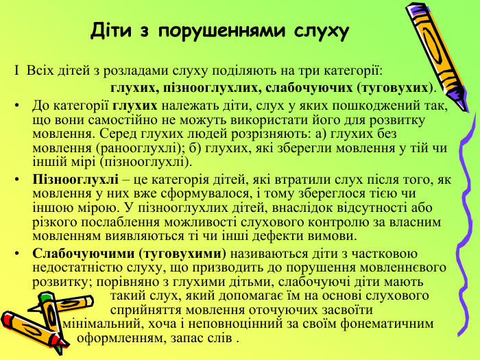 Діти з порушеннями слухуІ Всіх дітей з розладами слуху поділяють на три категорії:  глухих, пізнооглухлих, слабочуючих (туговухих). До категорії глухих належать діти, слух у яких пошкоджений так, що вони самостійно не можуть використати його для розвитку мовлення. Серед глухих людей розрізняють: а) глухих без мовлення (ранооглухлі); б) глухих, які зберегли мовлення у тій чи іншій мірі (пізнооглухлі). Пізнооглухлі – це категорія дітей, які втратили слух після того, як мовлення у них вже сформувалося, і тому збереглося тією чи іншою мірою. У пізнооглухлих дітей, внаслідок відсутності або різкого послаблення можливості слухового контролю за власним мовленням виявляються ті чи інші дефекти вимови. Слабочуючими (туговухими) називаються діти з частковою недостатністю слуху, що призводить до порушення мовленнєвого розвитку; порівняно з глухими дітьми, слабочуючі діти мають такий слух, який допомагає їм на основі слухового сприйняття мовлення оточуючих засвоїти мінімальний, хоча і неповноцінний за своїм фонематичним оформленням, запас слів .