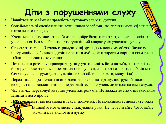 Діти з порушеннями слуху Навчіться перевіряти справність слухового апарату дитини. Ознайомтесь зі спеціальними технічними засобами, які сприятимуть ефективності навчального процесу. Учень має сидіти достатньо близько, добре бачити вчителя, однокласників та унаочнення. Він має бачити артикуляційний апарат усіх учасників уроку. Стежте за тим, щоб учень отримував інформацію в повному обсязі. Звукову інформацію необхідно підкріплювати та дублювати зоровим сприйняттям текст, таблиць, опорних схем тощо. Починаючи розмову, приверніть увагу учня: назвіть його на ім’я, чи торкніться його руки. Звертаючись і розмовляючи з учнем, дивіться на нього, щоб він міг бачити усі ваші рухи (артикуляцію, вираз обличчя, жести, мову тіла). Перед тим, як розпочати повідомлення нового матеріалу, інструкцій щодо використання завдання тощо, переконайтеся, що учень дивиться на вас і слухає. Час від час переконуйтесь, що учень вас розуміє. Не вважатиметься нетактовним запитати його про це. Переконайтесь, що всі слова в тексті зрозумілі. По можливості спрощуйте текст. Ініціюйте мовленнєве спілкування учня. Не перебивайте його, дайте можливість висловити думку