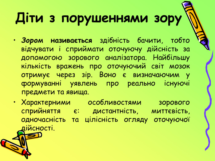 Діти з порушеннями зору. Зором називається здібність бачити, тобто відчувати і сприймати оточуючу дійсність за допомогою зорового аналізатора. Найбільшу кількість вражень про оточуючий світ мозок отримує через зір. Воно є визначаючим у формуванні уявлень про реально існуючі предмети та явища. Характерними особливостями зорового сприйняття є: дистантність, миттєвість, одночасність та цілісність огляду оточуючої дійсності.