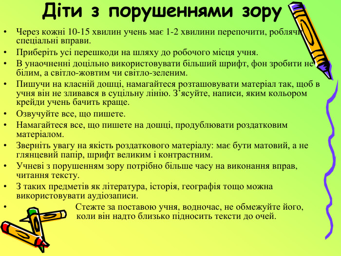 Діти з порушеннями зору. Через кожні 10-15 хвилин учень має 1-2 хвилини перепочити, роблячи спеціальні вправи. Приберіть усі перешкоди на шляху до робочого місця учня. В унаочненні доцільно використовувати більший шрифт, фон зробити не білим, а світло-жовтим чи світло-зеленим. Пишучи на класній дошці, намагайтеся розташовувати матеріал так, щоб в учня він не зливався в суцільну лінію. З’ясуйте, написи, яким кольором крейди учень бачить краще. Озвучуйте все, що пишете. Намагайтеся все, що пишете на дошці, продублювати роздатковим матеріалом. Зверніть увагу на якість роздаткового матеріалу: має бути матовий, а не глянцевий папір, шрифт великим і контрастним. Учневі з порушенням зору потрібно більше часу на виконання вправ, читання тексту. З таких предметів як література, історія, географія тощо можна використовувати аудіозаписи. Стежте за поставою учня, водночас, не обмежуйте його, коли він надто близько підносить тексти до очей.