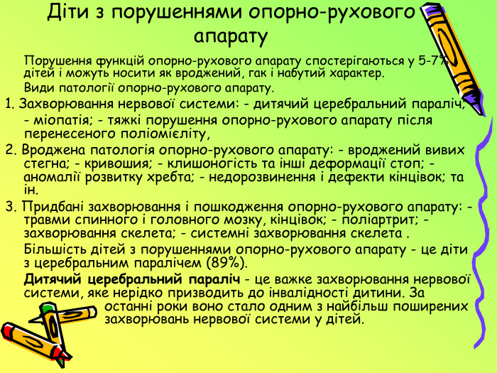 Діти з порушеннями опорно-рухового апарату	Порушення функцій опорно-рухового апарату спостерігаються у 5-7% дітей і можуть носити як вроджений, гак і набутий характер. Види патології опорно-рухового апарату.1. Захворювання нервової системи: - дитячий церебральний параліч;	- міопатія; - тяжкі порушення опорно-рухового апарату після перенесеного поліомієліту, 2. Вроджена патологія опорно-рухового апарату: - вроджений вивих стегна; - кривошия; - клишоногість та інші деформації стоп; - аномалії розвитку хребта; - недорозвинення і дефекти кінцівок; та ін.3. Придбані захворювання і пошкодження опорно-рухового апарату: - травми спинного і головного мозку, кінцівок; - поліартрит; - захворювання скелета; - системні захворювання скелета .	Більшість дітей з порушеннями опорно-рухового апарату - це діти з церебральним паралічем (89%). Дитячий церебральний параліч - це важке захворювання нервової системи, яке нерідко призводить до інвалідності дитини. За останні роки воно стало одним з найбільш поширених захворювань нервової системи у дітей.