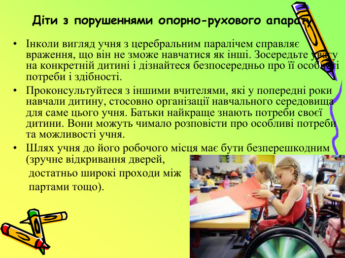 Діти з порушеннями опорно-рухового апаратуІнколи вигляд учня з церебральним паралічем справляє враження, що він не зможе навчатися як інші. Зосередьте увагу на конкретній дитині і дізнайтеся безпосередньо про її особисті потреби і здібності. Проконсультуйтеся з іншими вчителями, які у попередні роки навчали дитину, стосовно організації навчального середовища для саме цього учня. Батьки найкраще знають потреби своєї дитини. Вони можуть чимало розповісти про особливі потреби та можливості учня. Шлях учня до його робочого місця має бути безперешкодним (зручне відкривання дверей, достатньо широкі проходи між партами тощо). 