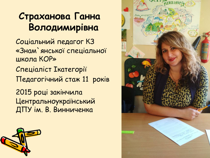 Страханова Ганна Володимирівна	Соціальний педагог КЗ «Знам`янської спеціальної школа КОР»	Спеціаліст Ікатегорії	Педагогічний стаж 11 років	2015 році закінчила Центральноукраїнський ДПУ ім. В. Винниченка