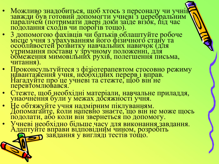Можливо знадобиться, щоб хтось з персоналу чи учнів завжди був готовий допомогти учневі з церебральним паралічем (потримати двері доки заїде візок, під час подолання сходів чи порогів тощо). 3 допомогою фахівців чи батьків облаштуйте робоче місце учня з урахуванням його фізичного стану та особливостей розвитку навчальних навичок (для утримання постави у зручному положенні, для обмеження мимовільних рухів, полегшення письма, читання). Проконсультуйтеся з фізіотерапевтом стосовно режиму навантаження учня, необхідних перерв і вправ. Нагадуйте про це учневі та стежте, щоб він не перевтомлювався. Стежте, щоб необхідні матеріали, навчальне приладдя, унаочнення були у межах досяжності учня. Не обтяжуйте учня надмірним піклуванням. Допомагайте, коли напевно знаєте, що він не може щось подолати, або коли він звернеться по допомогу. Учневі необхідно більше часу для виконання завдання. Адаптуйте вправи відповідним чином, розробіть завдання у вигляді тестів тощо.
