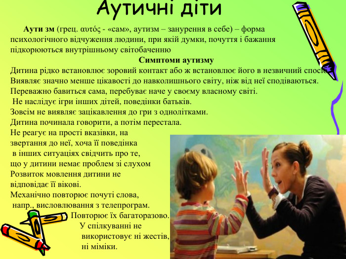 Аутичні діти Аути зм (грец. αυτός - «сам», аутизм – занурення в себе) – форма психологічного відчуження людини, при якій думки, почуття і бажання підкорюються внутрішньому світобаченню. Симптоми аутизму. Дитина рідко встановлює зоровий контакт або ж встановлює його в незвичний спосіб. Виявляє значно менше цікавості до навколишнього світу, ніж від неї сподіваються. Переважно бавиться сама, перебуває наче у своєму власному світі. Не наслідує ігри інших дітей, поведінки батьків. Зовсім не виявляє зацікавлення до гри з однолітками. Дитина починала говорити, а потім перестала. Не реагує на прості вказівки, на звертання до неї, хоча її поведінка в інших ситуаціях свідчить про те,що у дитини немає проблем зі слухом Розвиток мовлення дитини не відповідає її вікові. Механічно повторює почуті слова, напр., висловлювання з телепрограм. Повторює їх багаторазово. У спілкуванні не використовує ні жестів, ні міміки.
