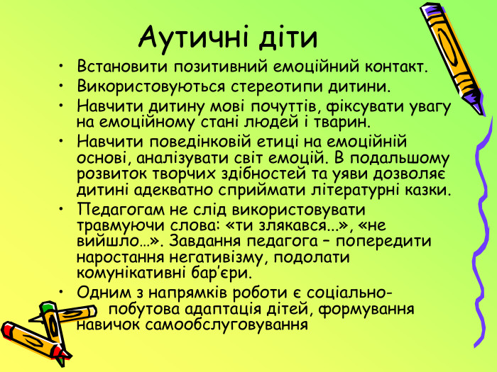Аутичні діти Встановити позитивний емоційний контакт. Використовуються стереотипи дитини. Навчити дитину мові почуттів, фіксувати увагу на емоційному стані людей і тварин. Навчити поведінковій етиці на емоційній основі, аналізувати світ емоцій. В подальшому розвиток творчих здібностей та уяви дозволяє дитині адекватно сприймати літературні казки. Педагогам не слід використовувати травмуючи слова: «ти злякався...», «не вийшло…». Завдання педагога – попередити наростання негативізму, подолати комунікативні бар’єри. Одним з напрямків роботи є соціально- побутова адаптація дітей, формування навичок самообслуговування 