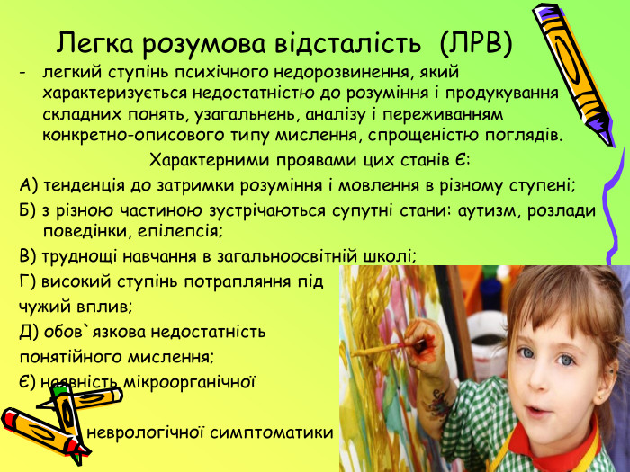  Легка розумова відсталість (ЛРВ)легкий ступінь психічного недорозвинення, який характеризується недостатністю до розуміння і продукування складних понять, узагальнень, аналізу і переживанням конкретно-описового типу мислення, спрощеністю поглядів.  Характерними проявами цих станів Є: А) тенденція до затримки розуміння і мовлення в різному ступені;Б) з різною частиною зустрічаються супутні стани: аутизм, розлади поведінки, епілепсія;В) труднощі навчання в загальноосвітній школі;Г) високий ступінь потрапляння під чужий вплив;Д) обов`язкова недостатність понятійного мислення;Є) наявність мікроорганічної неврологічної симптоматики