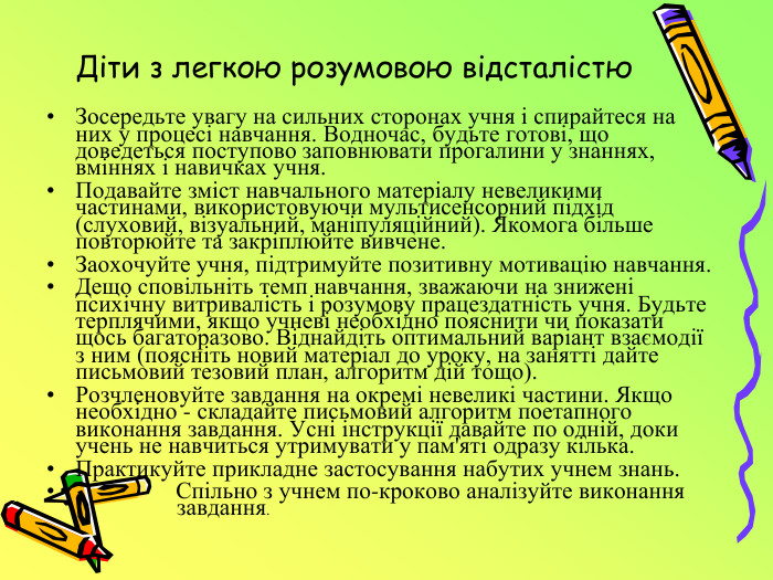 Діти з легкою розумовою відсталістю. Зосередьте увагу на сильних сторонах учня і спирайтеся на них у процесі навчання. Водночас, будьте готові, що доведеться поступово заповнювати прогалини у знаннях, вміннях і навичках учня. Подавайте зміст навчального матеріалу невеликими частинами, використовуючи мультисенсорний підхід (слуховий, візуальний, маніпуляційний). Якомога більше повторюйте та закріплюйте вивчене. Заохочуйте учня, підтримуйте позитивну мотивацію навчання. Дещо сповільніть темп навчання, зважаючи на знижені психічну витривалість і розумову працездатність учня. Будьте терплячими, якщо учневі необхідно пояснити чи показати щось багаторазово. Віднайдіть оптимальний варіант взаємодії з ним (поясніть новий матеріал до уроку, на занятті дайте письмовий тезовий план, алгоритм дій тощо). Розчленовуйте завдання на окремі невеликі частини. Якщо необхідно - складайте письмовий алгоритм поетапного виконання завдання. Усні інструкції давайте по одній, доки учень не навчиться утримувати у пам'яті одразу кілька. Практикуйте прикладне застосування набутих учнем знань. Спільно з учнем по-кроково аналізуйте виконання завдання.