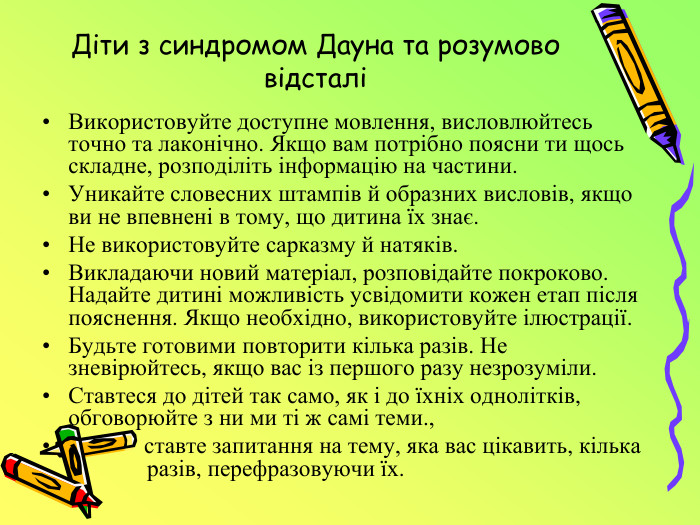 Діти з синдромом Дауна та розумово відсталі Використовуйте доступне мовлення, висловлюйтесь точно та лаконічно. Якщо вам потрібно поясни ти щось складне, розподіліть інформацію на частини. Уникайте словесних штампів й образних висловів, якщо ви не впевнені в тому, що дитина їх знає. Не використовуйте сарказму й натяків. Викладаючи новий матеріал, розповідайте покроково. Надайте дитині можливість усвідомити кожен етап після пояснення. Якщо необхідно, використовуйте ілюстрації. Будьте готовими повторити кілька разів. Не зневірюйтесь, якщо вас із першого разу незрозуміли. Ставтеся до дітей так само, як і до їхніх однолітків, обговорюйте з ни ми ті ж самі теми., ставте запитання на тему, яка вас цікавить, кілька разів, перефразовуючи їх.
