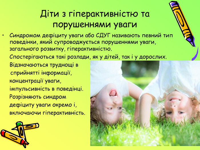 Діти з гіперактивністю та порушеннями уваги. Синдромом дефіциту уваги або СДУГ називають певний тип поведінки, який супроводжується порушеннями уваги, загального розвитку, гіперактивністю. Спостерігаються такі розлади, як у дітей, так і у дорослих. Відзначаються труднощі в сприйнятті інформації, концентрації уваги, імпульсивність в поведінці. Розрізняють синдром дефіциту уваги окремо і, включаючи гіперактивність.
