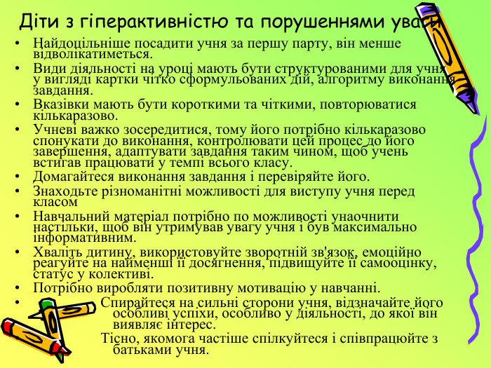 Діти з гіперактивністю та порушеннями уваги. Найдоцільніше посадити учня за першу парту, він менше відволікатиметься. Види діяльності на уроці мають бути структурованими для учня у вигляді картки чітко сформульованих дій, алгоритму виконання завдання. Вказівки мають бути короткими та чіткими, повторюватися кількаразово. Учневі важко зосередитися, тому його потрібно кількаразово спонукати до виконання, контролювати цей процес до його завершення, адаптувати завдання таким чином, щоб учень встигав працювати у темпі всього класу. Домагайтеся виконання завдання і перевіряйте його. Знаходьте різноманітні можливості для виступу учня перед класом. Навчальний матеріал потрібно по можливості унаочнити настільки, щоб він утримував увагу учня і був максимально інформативним. Хваліть дитину, використовуйте зворотній зв'язок, емоційно реагуйте на найменші її досягнення, підвищуйте її самооцінку, статус у колективі. Потрібно виробляти позитивну мотивацію у навчанні. Спирайтеся на сильні сторони учня, відзначайте його особливі успіхи, особливо у діяльності, до якої він виявляє інтерес. Тісно, якомога частіше спілкуйтеся і співпрацюйте з батьками учня.