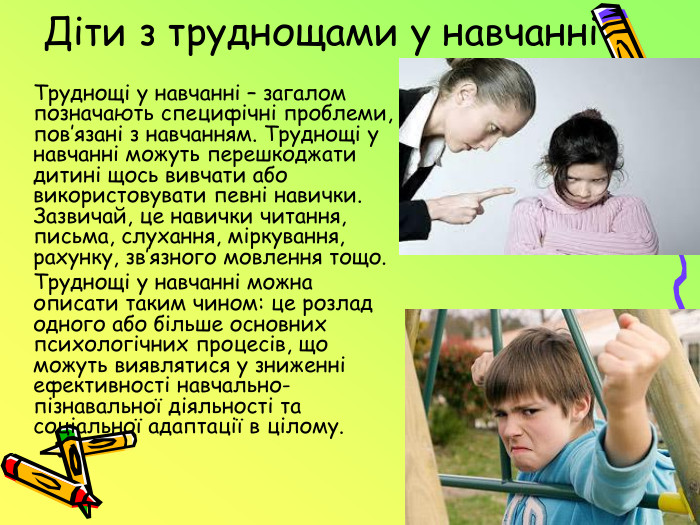 Діти з труднощами у навчанні	Труднощі у навчанні – загалом позначають специфічні проблеми, пов’язані з навчанням. Труднощі у навчанні можуть перешкоджати дитині щось вивчати або використовувати певні навички. Зазвичай, це навички читання, письма, слухання, міркування, рахунку, зв’язного мовлення тощо.	Труднощі у навчанні можна описати таким чином: це розлад одного або більше основних психологічних процесів, що можуть виявлятися у зниженні ефективності навчально-пізнавальної діяльності та соціальної адаптації в цілому.