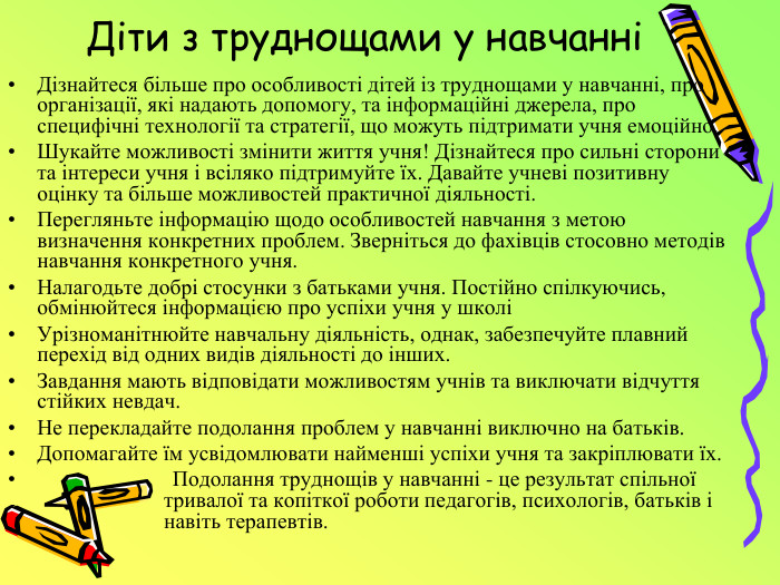 Діти з труднощами у навчанніДізнайтеся більше про особливості дітей із труднощами у навчанні, про організації, які надають допомогу, та інформаційні джерела, про специфічні технології та стратегії, що можуть підтримати учня емоційно. Шукайте можливості змінити життя учня! Дізнайтеся про сильні сторони та інтереси учня і всіляко підтримуйте їх. Давайте учневі позитивну оцінку та більше можливостей практичної діяльності. Перегляньте інформацію щодо особливостей навчання з метою визначення конкретних проблем. Зверніться до фахівців стосовно методів навчання конкретного учня. Налагодьте добрі стосунки з батьками учня. Постійно спілкуючись, обмінюйтеся інформацією про успіхи учня у школі Урізноманітнюйте навчальну діяльність, однак, забезпечуйте плавний перехід від одних видів діяльності до інших. Завдання мають відповідати можливостям учнів та виключати відчуття стійких невдач. Не перекладайте подолання проблем у навчанні виключно на батьків. Допомагайте їм усвідомлювати найменші успіхи учня та закріплювати їх. Подолання труднощів у навчанні - це результат спільної тривалої та копіткої роботи педагогів, психологів, батьків і навіть терапевтів.