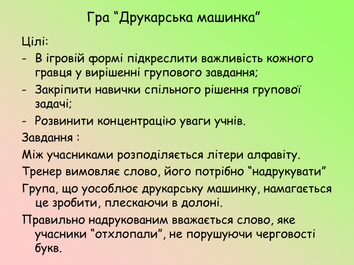 Гра “Друкарська машинка”Цілі: В ігровій формі підкреслити важливість кожного гравця у вирішенні групового завдання;Закріпити навички спільного рішення групової задачі;Розвинити концентрацію уваги учнів. Завдання : Між учасниками розподіляється літери алфавіту. Тренер вимовляє слово, його потрібно “надрукувати”Група, що уособлює друкарську машинку, намагається це зробити, плескаючи в долоні. Правильно надрукованим вважається слово, яке учасники “отхлопали”, не порушуючи черговості букв.