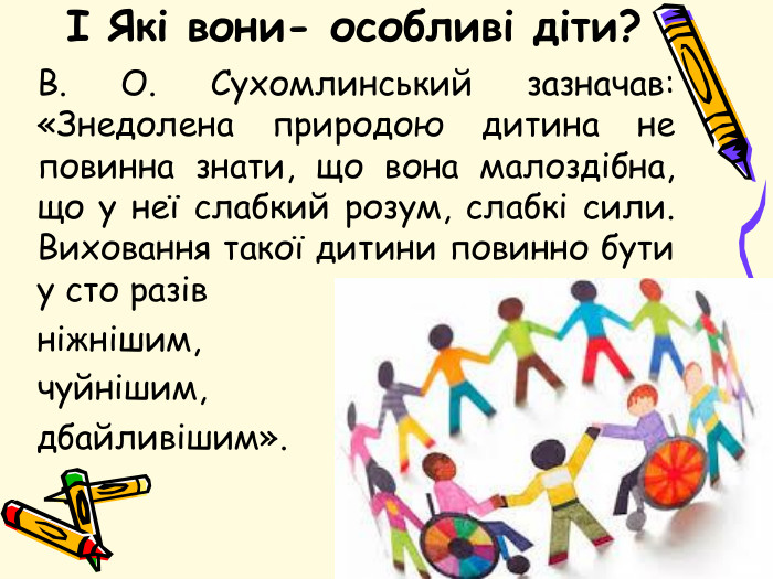 І Які вони- особливі діти?	В. О. Сухомлинський зазначав: «Знедолена природою дитина не повинна знати, що вона малоздібна, що у неї слабкий розум, слабкі сили. Виховання такої дитини повинно бути у сто разів ніжнішим, чуйнішим, дбайливішим».