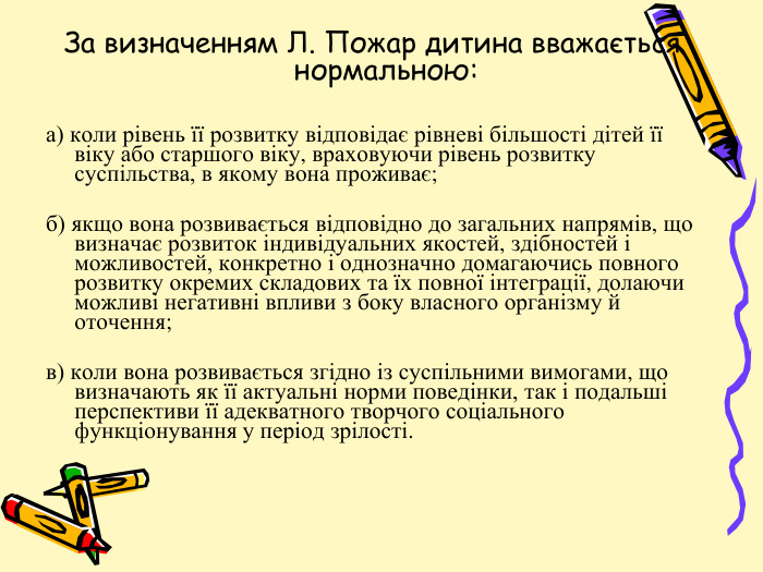 За визначенням Л. Пожар дитина вважається нормальною:а) коли рівень її розвитку відповідає рівневі більшості дітей її віку або старшого віку, враховуючи рівень розвитку суспільства, в якому вона проживає;б) якщо вона розвивається відповідно до загальних напрямів, що визначає розвиток індивідуальних якостей, здібностей і можливостей, конкретно і однозначно домагаючись повного розвитку окремих складових та їх повної інтеграції, долаючи можливі негативні впливи з боку власного організму й оточення;в) коли вона розвивається згідно із суспільними вимогами, що визначають як її актуальні норми поведінки, так і подальші перспективи її адекватного творчого соціального функціонування у період зрілості.