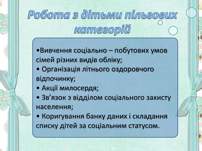 •Вивчення соціально – побутових умов сімей різних видів обліку; • Організація літнього оздоровчого відпочинку;  • Акції милосердя; • Зв’язок з відділом соціального захисту населення; • Коригування банку даних і складання списку дітей за соціальним статусом. 