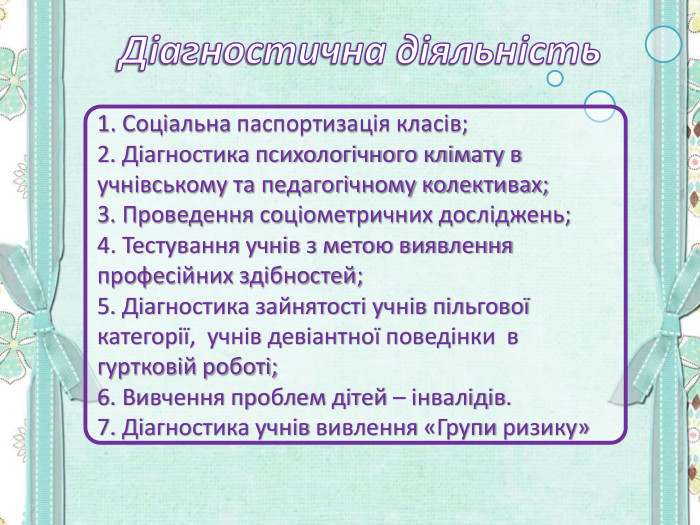1. Соціальна паспортизація класів; 2. Діагностика психологічного клімату в учнівському та педагогічному колективах; 3. Проведення соціометричних досліджень; 4. Тестування учнів з метою виявлення професійних здібностей; 5. Діагностика зайнятості учнів пільгової категорії,  учнів девіантної поведінки  в гуртковій роботі; 6. Вивчення проблем дітей – інвалідів. 7. Діагностика учнів вивлення «Групи ризику» 