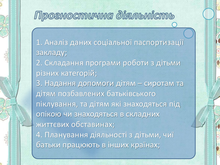 1. Аналіз даних соціальної паспортизації закладу; 2. Складання програми роботи з дітьми різних категорій; 3. Надання допомоги дітям – сиротам та дітям позбавлених батьківського піклування, та дітям які знаходяться під опікою чи знаходяться в складних життєвих обставинах; 4. Планування діяльності з дітьми, чиї батьки працюють в інших країнах; 