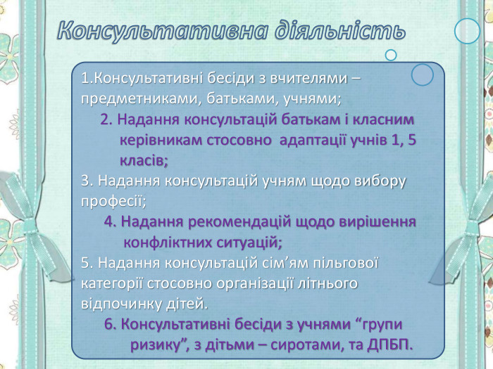 1.Консультативні бесіди з вчителями – предметниками, батьками, учнями;      2. Надання консультацій батькам і класним                  керівникам стосовно  адаптації учнів 1, 5              класів; 3. Надання консультацій учням щодо вибору професії;       4. Надання рекомендацій щодо вирішення             конфліктних ситуацій; 5. Надання консультацій сім’ям пільгової категорії стосовно організації літнього відпочинку дітей.       6. Консультативні бесіди з учнями “групи           ризику”, з дітьми – сиротами, та ДПБП. 