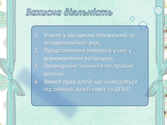 Участь у засідання опікунської та координаційної рад; Представлення інтересів учнів у різноманітних інстанціях; Проведення тренінгів по правам дитини; Захист прав дітей, що знаходяться під опікою, дітей-сиріт та ДПБП.  