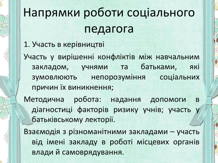 Напрямки роботи соціального педагога 1. Участь в керівництві Участь у вирішенні конфліктів між навчальним закладом, учнями та батьками, які зумовлюють непорозуміння соціальних причин їх виникнення; Методична робота: надання допомоги в діагностиці факторів ризику учнів; участь у батьківському лекторії. Взаємодія з різноманітними закладами – участь від імені закладу в роботі місцевих органів влади й самоврядування.  