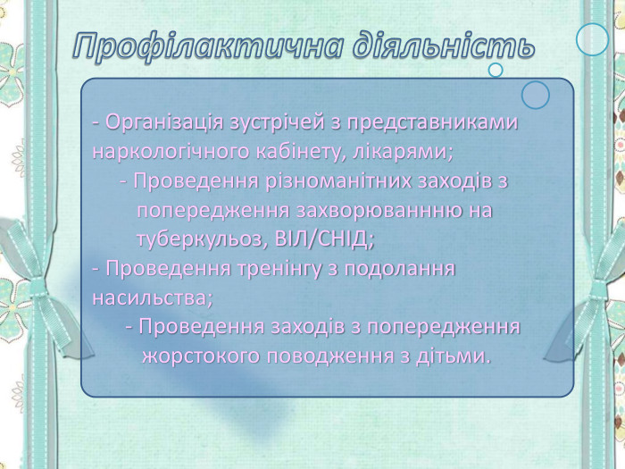- Організація зустрічей з представниками наркологічного кабінету, лікарями;      - Проведення різноманітних заходів з          попередження захворюваннню на          туберкульоз, ВІЛ/СНІД; - Проведення тренінгу з подолання насильства;       - Проведення заходів з попередження           жорстокого поводження з дітьми. 
