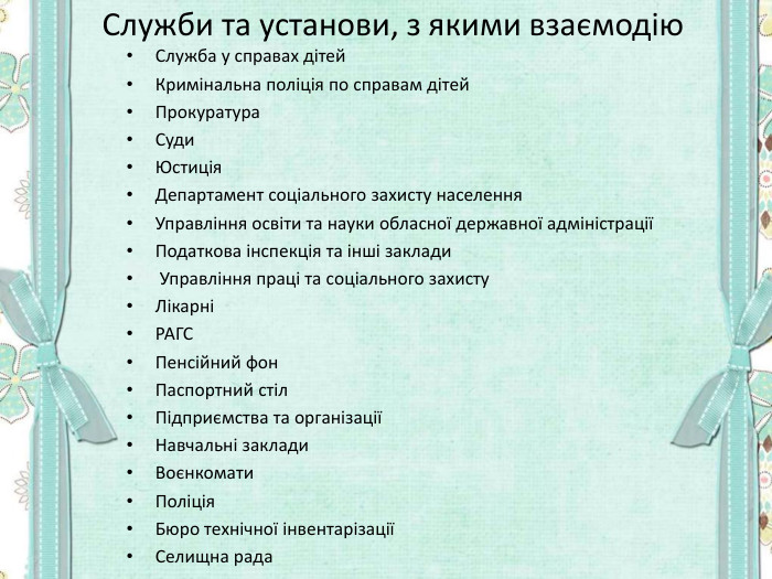 Служби та установи, з якими взаємодію Служба у справах дітей Кримінальна поліція по справам дітей Прокуратура Суди Юстиція Департамент соціального захисту населення Управління освіти та науки обласної державної адміністрації Податкова інспекція та інші заклади  Управління праці та соціального захисту  Лікарні РАГС Пенсійний фон Паспортний стіл Підприємства та організації Навчальні заклади Воєнкомати Поліція Бюро технічної інвентарізації Селищна рада   