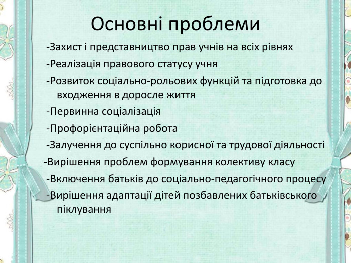 Основні проблеми  -Захист і представництво прав учнів на всіх рівнях  -Реалізація правового статусу учня  -Розвиток соціально-рольових функцій та підготовка до входження в доросле життя  -Первинна соціалізація  -Профорієнтаційна робота  -Залучення до суспільно корисної та трудової діяльності  -Вирішення проблем формування колективу класу  -Включення батьків до соціально-педагогічного процесу  -Вирішення адаптації дітей позбавлених батьківського піклування   