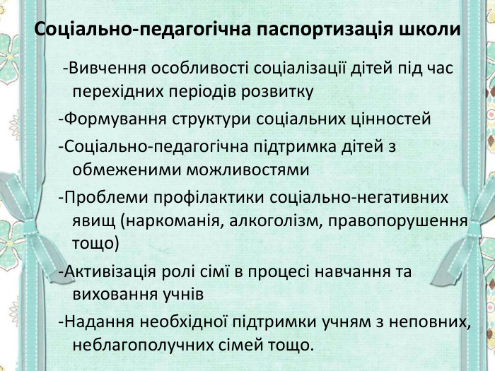 Соціально-педагогічна паспортизація школи   -Вивчення особливості соціалізації дітей під час перехідних періодів розвитку  -Формування структури соціальних цінностей  -Соціально-педагогічна підтримка дітей з обмеженими можливостями  -Проблеми профілактики соціально-негативних явищ (наркоманія, алкоголізм, правопорушення тощо)  -Активізація ролі сімї в процесі навчання та виховання учнів  -Надання необхідної підтримки учням з неповних, неблагополучних сімей тощо. 