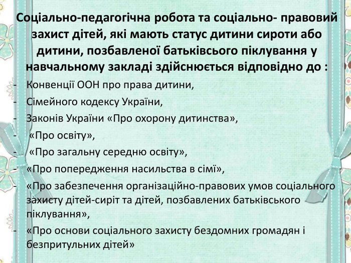 Соціально-педагогічна робота та соціально- правовий захист дітей, які мають статус дитини сироти або дитини, позбавленої батьківсього піклування у навчальному закладі здійснюється відповідно до : Конвенції ООН про права дитини,  Сімейного кодексу України,  Законів України «Про охорону дитинства»,  «Про освіту»,  «Про загальну середню освіту»,  «Про попередження насильства в сімї»,  «Про забезпечення організаційно-правових умов соціального захисту дітей-сиріт та дітей, позбавлених батьківського піклування»,  «Про основи соціального захисту бездомних громадян і безпритульних дітей»  