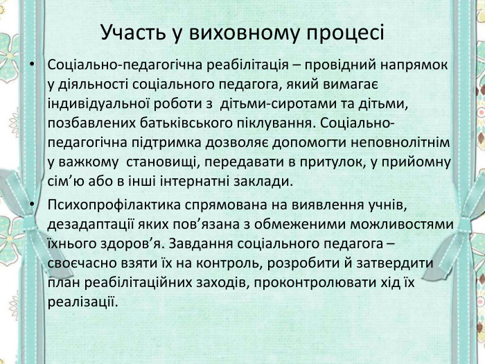 Участь у виховному процесі Соціально-педагогічна реабілітація – провідний напрямок у діяльності соціального педагога, який вимагає індивідуальної роботи з  дітьми-сиротами та дітьми, позбавлених батьківського піклування. Соціально-педагогічна підтримка дозволяє допомогти неповнолітнім у важкому  становищі, передавати в притулок, у прийомну сім’ю або в інші інтернатні заклади. Психопрофілактика спрямована на виявлення учнів, дезадаптації яких пов’язана з обмеженими можливостями  їхнього здоров’я. Завдання соціального педагога – своєчасно взяти їх на контроль, розробити й затвердити план реабілітаційних заходів, проконтролювати хід їх реалізації.  