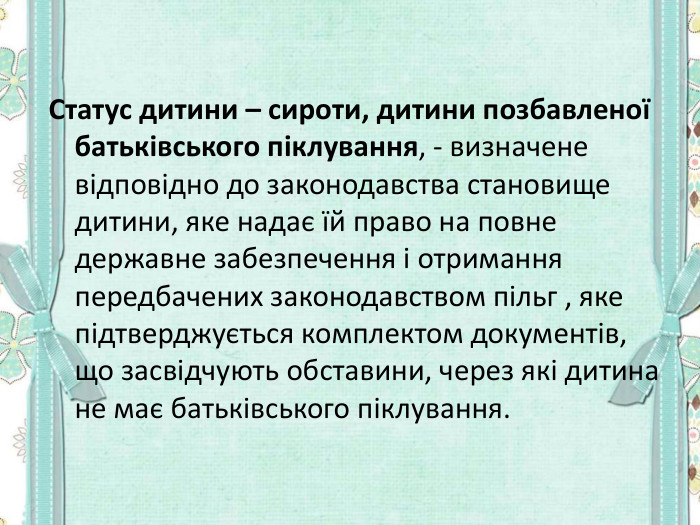 Статус дитини – сироти, дитини позбавленої батьківського піклування, - визначене відповідно до законодавства становище дитини, яке надає їй право на повне державне забезпечення і отримання передбачених законодавством пільг , яке підтверджується комплектом документів, що засвідчують обставини, через які дитина не має батьківського піклування.  