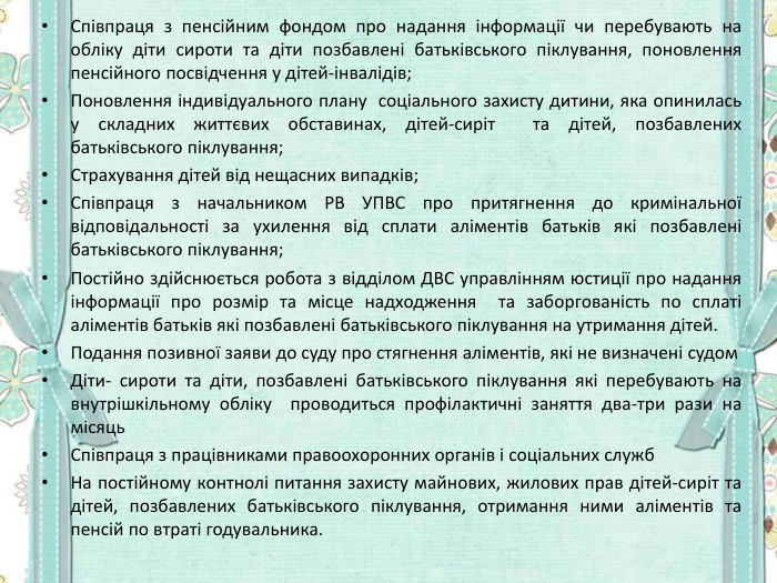 Співпраця з пенсійним фондом про надання інформації чи перебувають на обліку діти сироти та діти позбавлені батьківського піклування, поновлення пенсійного посвідчення у дітей-інвалідів; Поновлення індивідуального плану  соціального захисту дитини, яка опинилась у складних життєвих обставинах, дітей-сиріт  та дітей, позбавлених батьківського піклування; Страхування дітей від нещасних випадків; Співпраця з начальником РВ УПВС про притягнення до кримінальної відповідальності за ухилення від сплати аліментів батьків які позбавлені батьківського піклування; Постійно здійснюється робота з відділом ДВС управлінням юстиції про надання інформації про розмір та місце надходження  та заборгованість по сплаті аліментів батьків які позбавлені батьківського піклування на утримання дітей. Подання позивної заяви до суду про стягнення аліментів, які не визначені судом  Діти- сироти та діти, позбавлені батьківського піклування які перебувають на внутрішкільному обліку  проводиться профілактичні заняття два-три рази на місяць Співпраця з працівниками правоохоронних органів і соціальних служб  На постійному контнолі питання захисту майнових, жилових прав дітей-сиріт та дітей, позбавлених батьківського піклування, отримання ними аліментів та пенсій по втраті годувальника.   
