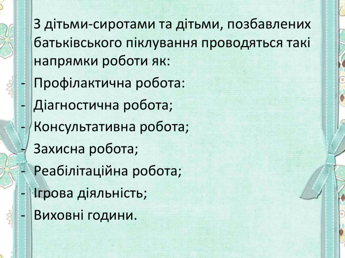  З дітьми-сиротами та дітьми, позбавлених батьківського піклування проводяться такі напрямки роботи як: Профілактична робота: Діагностична робота; Консультативна робота; Захисна робота; Реабілітаційна робота; Ігрова діяльність; Виховні години.   