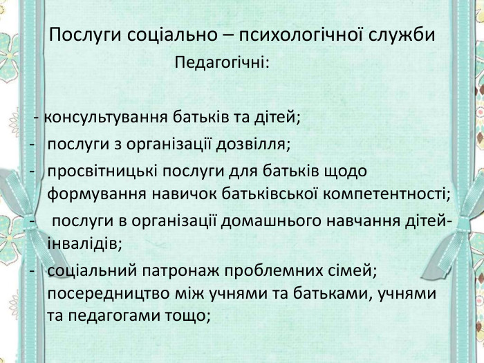 Послуги соціально – психологічної служби     Педагогічні:   - консультування батьків та дітей;  послуги з організації дозвілля;  просвітницькі послуги для батьків щодо формування навичок батьківської компетентності;  послуги в організації домашнього навчання дітей-інвалідів;  соціальний патронаж проблемних сімей; посередництво між учнями та батьками, учнями та педагогами тощо;       