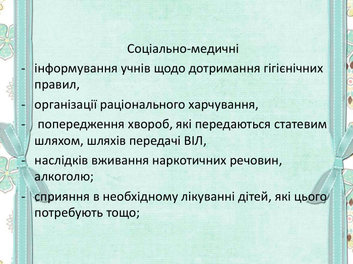         Соціально-медичні інформування учнів щодо дотримання гігієнічних правил,  організації раціонального харчування,  попередження хвороб, які передаються статевим шляхом, шляхів передачі ВІЛ,  наслідків вживання наркотичних речовин, алкоголю;  сприяння в необхідному лікуванні дітей, які цього потребують тощо;  