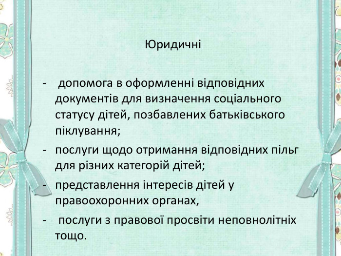      Юридичні   допомога в оформленні відповідних документів для визначення соціального статусу дітей, позбавлених батьківського піклування;  послуги щодо отримання відповідних пільг для різних категорій дітей;  представлення інтересів дітей у правоохоронних органах,  послуги з правової просвіти неповнолітніх тощо.   