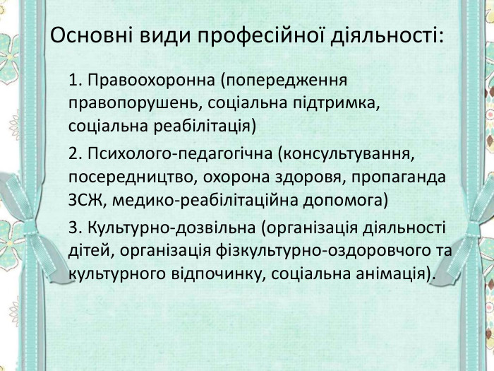 Основні види професійної діяльності:  1. Правоохоронна (попередження  правопорушень, соціальна підтримка, соціальна реабілітація)   2. Психолого-педагогічна (консультування, посередництво, охорона здоровя, пропаганда ЗСЖ, медико-реабілітаційна допомога)   3. Культурно-дозвільна (організація діяльності дітей, організація фізкультурно-оздоровчого та культурного відпочинку, соціальна анімація). 