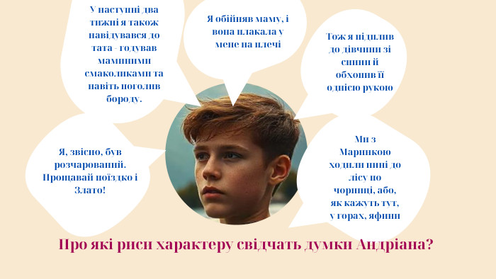 Я обійняв маму, і вона плакала у мене на плечіТож я підплив до дівчини зі спини й обхопив її однією рукою. У наступні два тижні я також навідувався до тата - годував маминими смаколиками та навіть поголив бороду. Я, звісно, був розчарований. Прощавай поїздко і Злато!Ми з Маринкою ходили нині до лісу по чорниці, або, як кажуть тут, у горах, яфини Про які риси характеру свідчать думки Андріана?